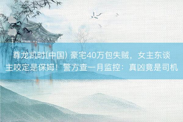 尊龙凯时(中国) 豪宅40万包失贼，女主东谈主咬定是保姆！警方查