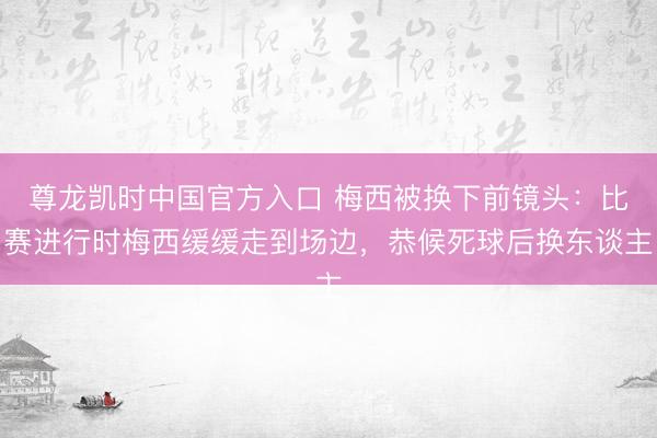 尊龙凯时中国官方入口 梅西被换下前镜头：比赛进行时梅西缓缓走到场