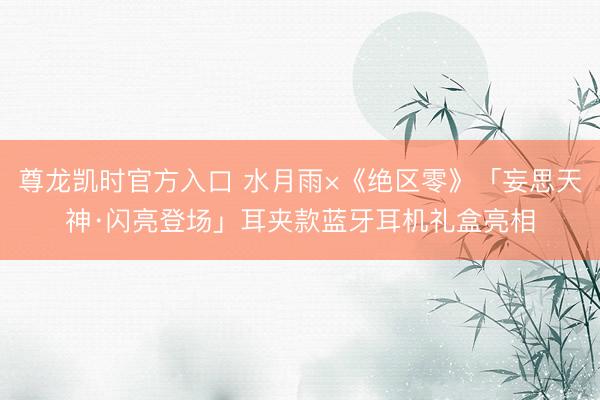 尊龙凯时官方入口 水月雨×《绝区零》「妄思天神·闪亮登场」耳夹款蓝牙耳机礼盒亮相
