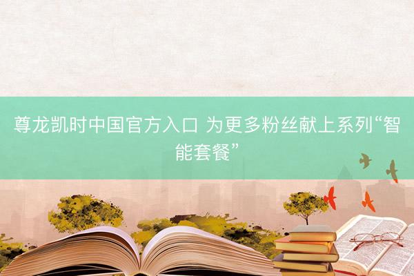 尊龙凯时中国官方入口 为更多粉丝献上系列“智能套餐”