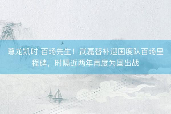 尊龙凯时 百场先生！武磊替补迎国度队百场里程碑，时隔近两年再度为国出战