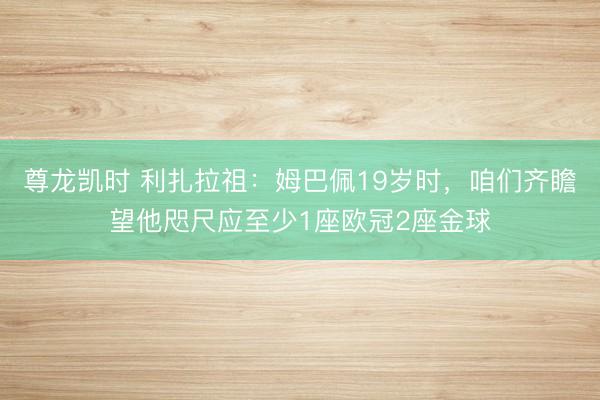 尊龙凯时 利扎拉祖：姆巴佩19岁时，咱们齐瞻望他咫尺应至少1座欧冠2座金球