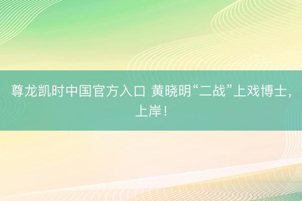 尊龙凯时中国官方入口 黄晓明“二战”上戏博士，上岸！