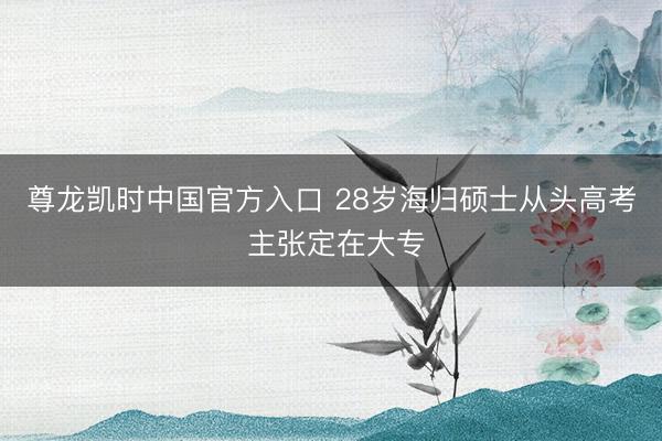 尊龙凯时中国官方入口 28岁海归硕士从头高考 主张定在大专