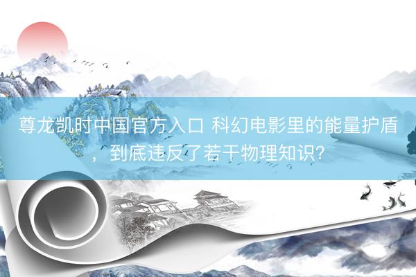 尊龙凯时中国官方入口 科幻电影里的能量护盾，到底违反了若干物理知识？