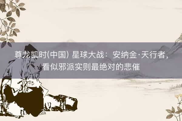 尊龙凯时(中国) 星球大战：安纳金·天行者，看似邪派实则最绝对的悲催