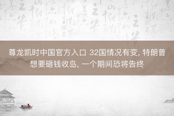 尊龙凯时中国官方入口 32国情况有变， 特朗普想要砸钱收岛， 一个期间恐将告终