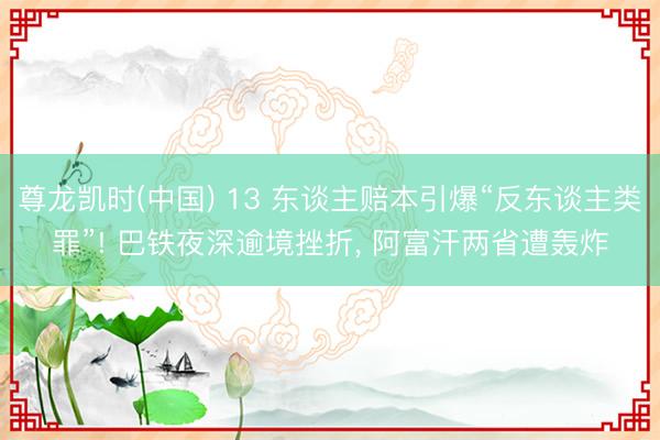 尊龙凯时(中国) 13 东谈主赔本引爆“反东谈主类罪”! 巴铁夜深逾境挫折， 阿富汗两省遭轰炸