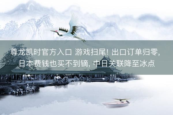 尊龙凯时官方入口 游戏扫尾! 出口订单归零, 日本费钱也买不到镝