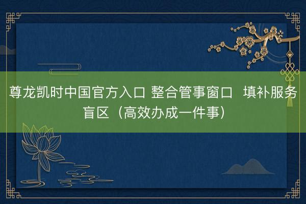 尊龙凯时中国官方入口 整合管事窗口  填补服务盲区（高效办成一件事）