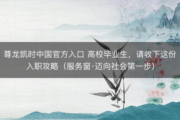 尊龙凯时中国官方入口 高校毕业生，请收下这份入职攻略（服务窗·迈向社会第一步）