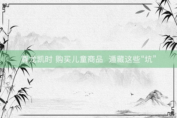 尊龙凯时 购买儿童商品  遁藏这些“坑”