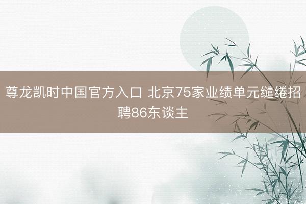 尊龙凯时中国官方入口 北京75家业绩单元缱绻招聘86东谈主