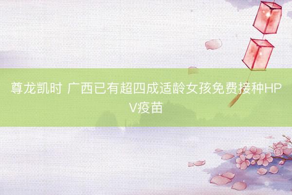 尊龙凯时 广西已有超四成适龄女孩免费接种HPV疫苗
