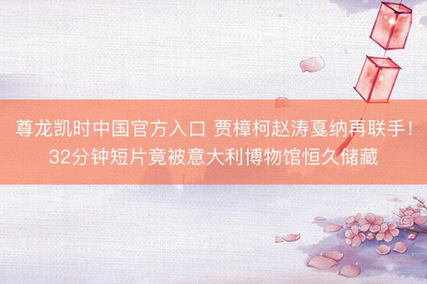 尊龙凯时中国官方入口 贾樟柯赵涛戛纳再联手！32分钟短片竟被意大利博物馆恒久储藏