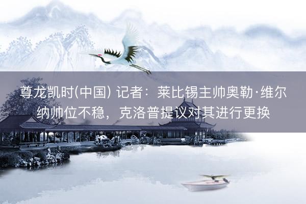 尊龙凯时(中国) 记者：莱比锡主帅奥勒·维尔纳帅位不稳，克洛普提议对其进行更换
