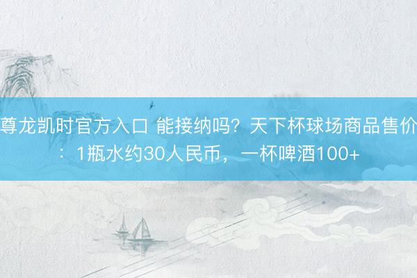 尊龙凯时官方入口 能接纳吗？天下杯球场商品售价：1瓶水约30人民币，一杯啤酒100+