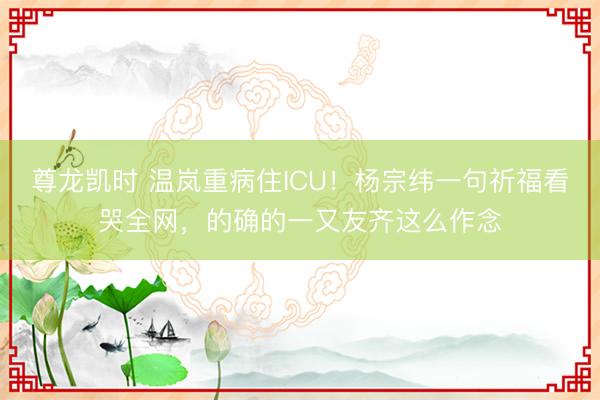 尊龙凯时 温岚重病住ICU！杨宗纬一句祈福看哭全网，的确的一又友齐这么作念