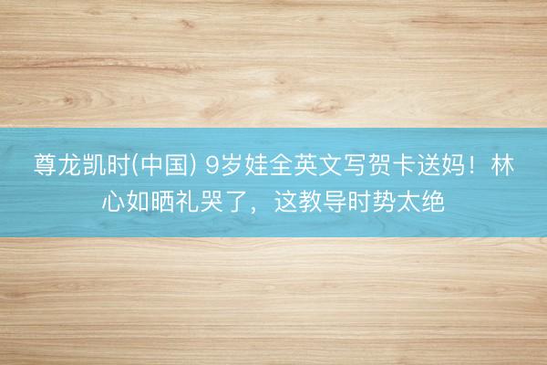 尊龙凯时(中国) 9岁娃全英文写贺卡送妈！林心如晒礼哭了，这教导时势太绝