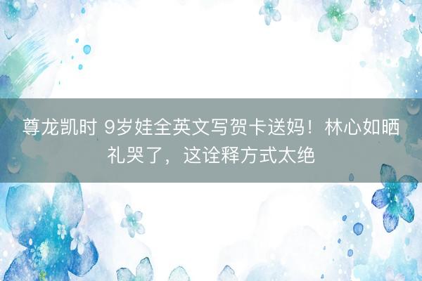 尊龙凯时 9岁娃全英文写贺卡送妈!林心如晒礼哭了,这诠释方式太绝