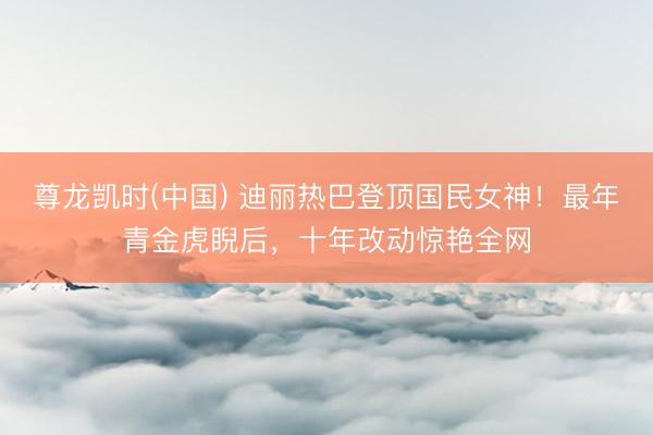 尊龙凯时(中国) 迪丽热巴登顶国民女神!最年青金虎睨后,十年改动惊艳全网