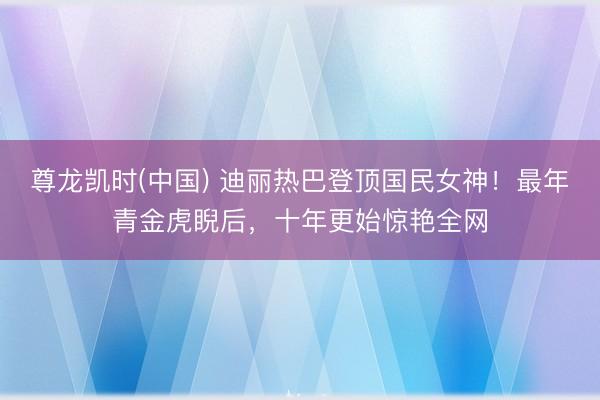 尊龙凯时(中国) 迪丽热巴登顶国民女神！最年青金虎睨后，十年更始惊艳全网