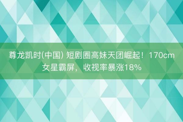 尊龙凯时(中国) 短剧圈高妹天团崛起！170cm女星霸屏，收视率暴涨18%