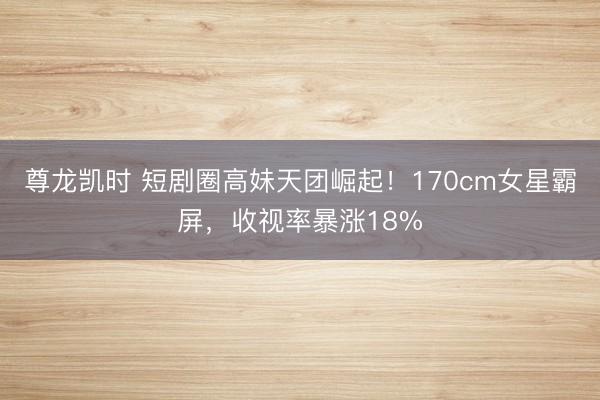 尊龙凯时 短剧圈高妹天团崛起！170cm女星霸屏，收视率暴涨18%