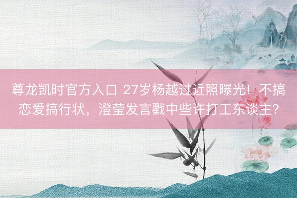 尊龙凯时官方入口 27岁杨越过近照曝光！不搞恋爱搞行状，澄莹发言戳中些许打工东谈主？