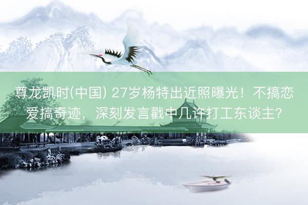尊龙凯时(中国) 27岁杨特出近照曝光！不搞恋爱搞奇迹，深刻发言戳中几许打工东谈主？