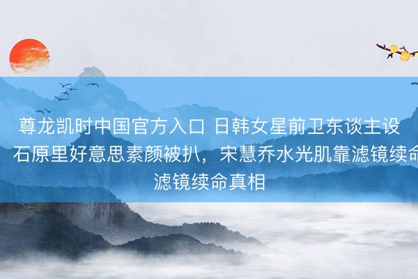 尊龙凯时中国官方入口 日韩女星前卫东谈主设翻车！石原里好意思素颜被扒，宋慧乔水光肌靠滤镜续命真相
