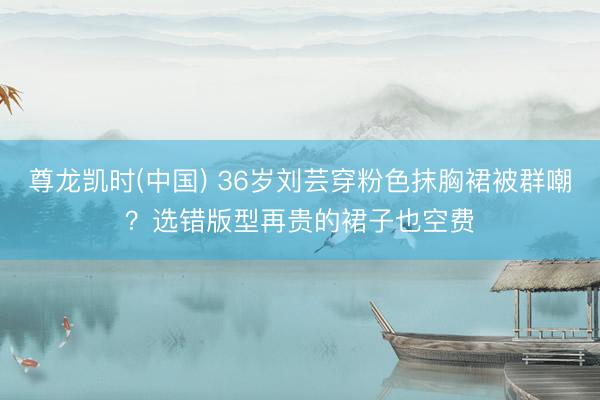 尊龙凯时(中国) 36岁刘芸穿粉色抹胸裙被群嘲？选错版型再贵的裙子也空费