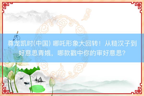 尊龙凯时(中国) 哪吒形象大回转！从糙汉子到好意思青娥，哪款戳中你的审好意思？