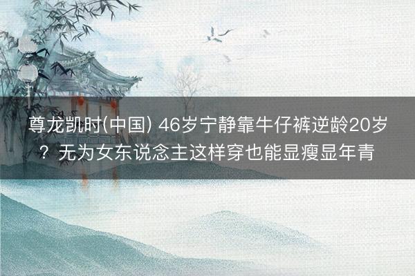 尊龙凯时(中国) 46岁宁静靠牛仔裤逆龄20岁？无为女东说念主这样穿也能显瘦显年青