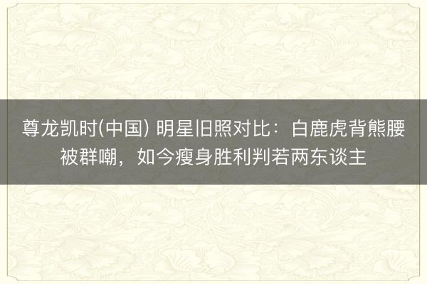 尊龙凯时(中国) 明星旧照对比：白鹿虎背熊腰被群嘲，如今瘦身胜利判若两东谈主
