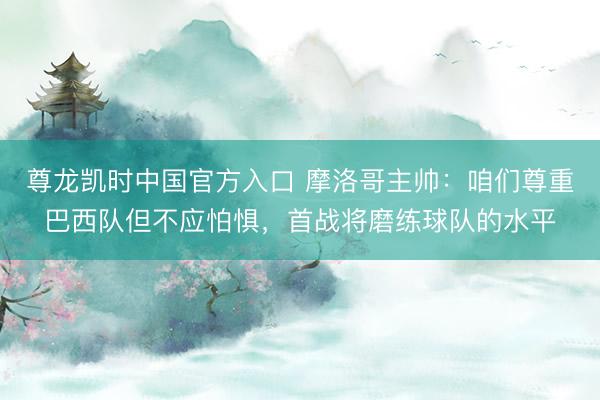 尊龙凯时中国官方入口 摩洛哥主帅:咱们尊重巴西队但不应怕惧,首战将磨练球队的水平