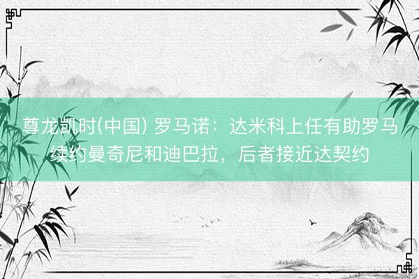 尊龙凯时(中国) 罗马诺:达米科上任有助罗马续约曼奇尼和迪巴拉,后者接近达契约