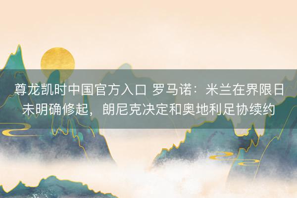 尊龙凯时中国官方入口 罗马诺:米兰在界限日未明确修起,朗尼克决定和奥地利足协续约