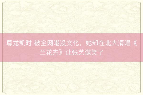 尊龙凯时 被全网嘲没文化，她却在北大清唱《兰花卉》让张艺谋笑了