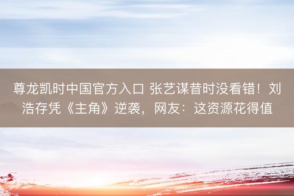 尊龙凯时中国官方入口 张艺谋昔时没看错！刘浩存凭《主角》逆袭，网友：这资源花得值