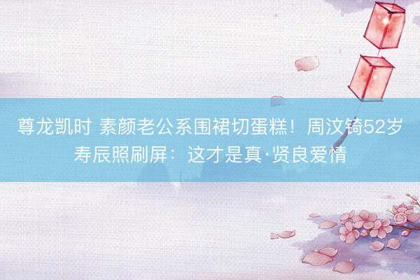 尊龙凯时 素颜老公系围裙切蛋糕！周汶锜52岁寿辰照刷屏：这才是真·贤良爱情
