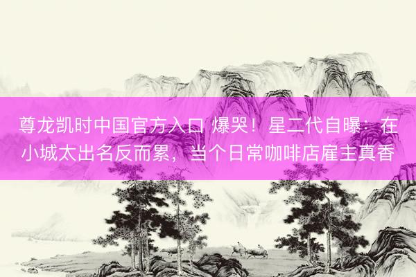 尊龙凯时中国官方入口 爆哭！星二代自曝：在小城太出名反而累，当个日常咖啡店雇主真香