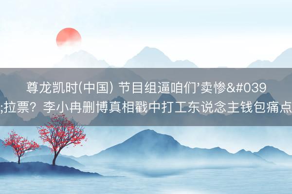 尊龙凯时(中国) 节目组逼咱们'卖惨'拉票？李小冉删博真相戳中打工东说念主钱包痛点