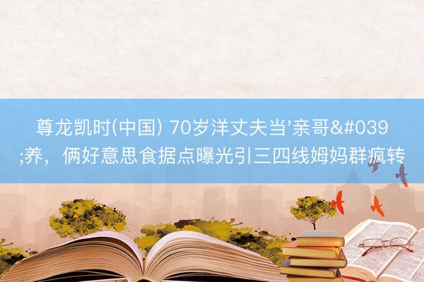 尊龙凯时(中国) 70岁洋丈夫当'亲哥'养，俩好意思食据点曝光引三四线姆妈群疯转