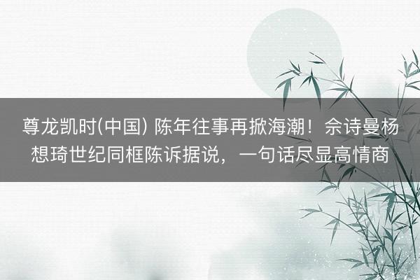 尊龙凯时(中国) 陈年往事再掀海潮!佘诗曼杨想琦世纪同框陈诉据说,一句话尽显高情商