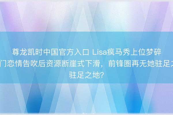 尊龙凯时中国官方入口 Lisa疯马秀上位梦碎！朱门恋情告吹后资源断崖式下滑，前锋圈再无她驻足之地？