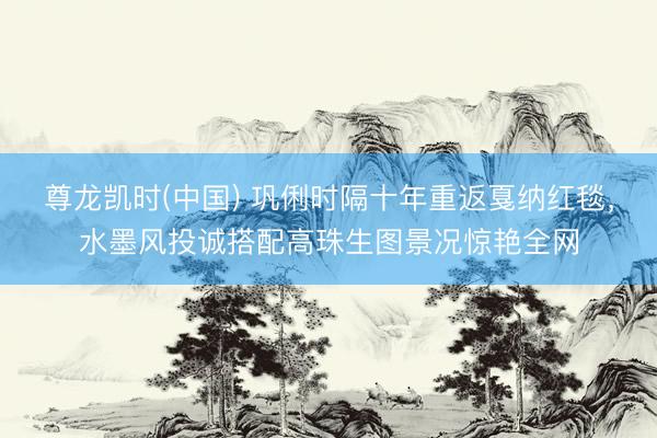 尊龙凯时(中国) 巩俐时隔十年重返戛纳红毯,水墨风投诚搭配高珠生图景况惊艳全网