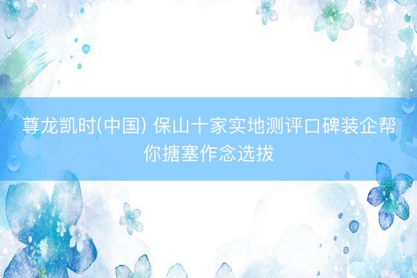 尊龙凯时(中国) 保山十家实地测评口碑装企帮你搪塞作念选拔
