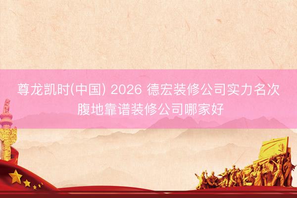 尊龙凯时(中国) 2026 德宏装修公司实力名次 腹地靠谱装修公司哪家好