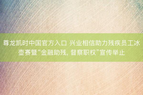 尊龙凯时中国官方入口 兴业相信助力残疾员工冰壶赛暨“金融助残， 督察职权”宣传举止
